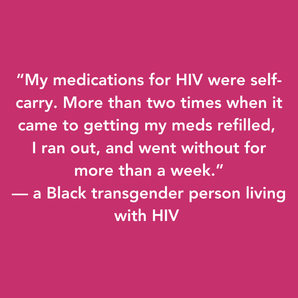 White text on a pink background which reads: "My medications for HIV were self-carry. More than two times when it came to getting my meds refilled, I ran out, and went without for more than a week." - a Black transgender person living with HIV