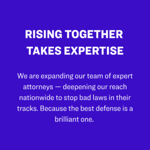 1. Rising Together takes expertise: We are expanding our team of expert attorneys — deepening our reach nationwide to stop bad laws in their tracks. Because the best defense is a brilliant one. 