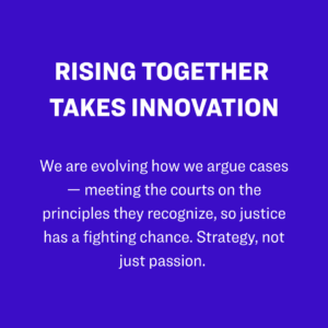 2. Rising Together takes innovation: We are evolving how we argue cases — meeting the courts on the principles they recognize, so justice has a fighting chance. Strategy, not just passion. 