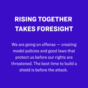 3. Rising Together takes foresight: We are going on offense — creating model policies and good laws that protect us before our rights are threatened. The best time to build a shield is before the attack. 