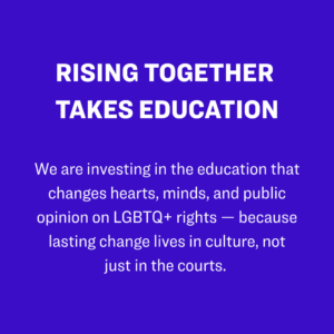 4. Rising Together takes education: We are investing in the education that changes hearts, minds, and public opinion on LGBTQ+ rights — because lasting change lives in culture, not just in the courts. 